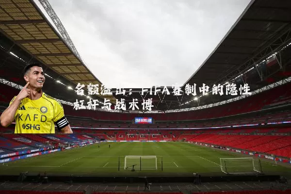 名额溢出:FIFA赛制中的隐性杠杆与战术博弈